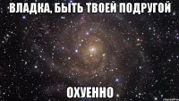 владка, быть твоей подругой охуенно