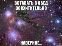 вставать в обед восхитительно наверное...