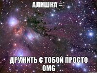 алишка =* дружить с тобой просто omg