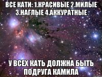 все кати: 1.красивые 2.милые 3.наглые 4.аккуратные у всех кать должна быть подруга камила