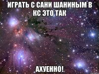 играть с сани шаниным в кс это так ахуенно!