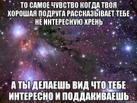 то самое чувство когда твоя хорошая подруга рассказывает тебе не интересную хрень а ты делаешь вид что тебе интересно и поддакиваешь