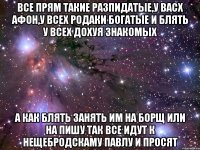 все прям такие разпидатые,у васх афон,у всех родаки богатые и блять у всех дохуя знакомых а как блять занять им на борщ или на пишу так все идут к нещебродскаму павлу и просят