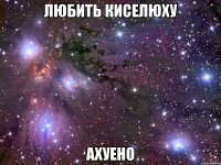 любить киселюху ахуено