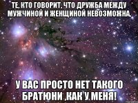 те, кто говорит, что дружба между мужчиной и женщиной невозможна, у вас просто нет такого братюни ,как у меня!