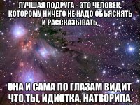 лучшая подруга - это человек, которому ничего не надо объяснять и рассказывать, она и сама по глазам видит, что ты, идиотка, натворила.