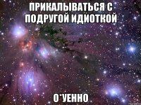 прикалываться с подругой идиоткой о*уенно