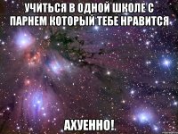 учиться в одной школе с парнем который тебе нравится ахуенно!