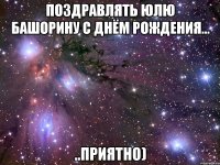 поздравлять юлю башорину с днём рождения... ..приятно)