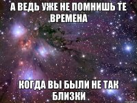 а ведь уже не помнишь те времена когда вы были не так близки