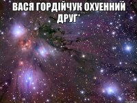 вася гордійчук охуенний друг* 