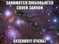 заниматся любовью со своей зайкой охуенно!!! очень!