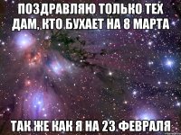 поздравляю только тех дам, кто бухает на 8 марта так же как я на 23 февраля