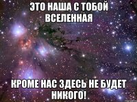 это наша с тобой вселенная кроме нас здесь не будет никого!