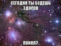 сегодня ты будешь здоров понял?