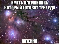 иметь племянника который готовит тебе еду ахуенно