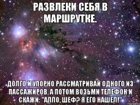 развлеки себя в маршрутке. долго и упорно рассматривай одного из пассажиров, а потом возьми телефон и скажи: "алло, шеф? я его нашел!"