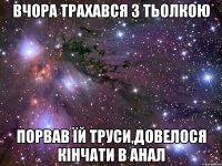 вчора трахався з тьолкою порвав їй труси,довелося кінчати в анал