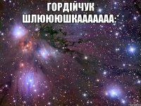 гордійчук шлюююшкааааааа:* 