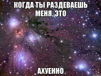 когда ты раздеваешь меня, это ахуенно