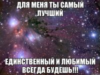 для меня ты самый лучший единственный и любимый всегда будешь!!!