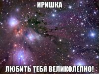 иришка любить тебя великолепно!