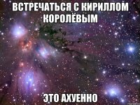 встречаться с кириллом королёвым это ахуенно