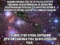 вадим,спасибо тебе за то,что ты есть,что смешишь,поддерживаешь,не даешь мне разочаровываться)))за это короткое время я поняла,что лучше тебя нет!ты замечательный! ты мне стал очень хорошим другом,спасибо тебе за все))люблю тебя:*