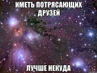 иметь потрясающих друзей лучше некуда