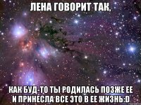 лена говорит так, как буд-то ты родилась позже ее и принесла все это в ее жизнь:d