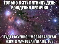 только в эту пятницу день рожденья величко будет ахуенно!!!мозговая тебя ждут!! мачтовая 18 а кв. 168