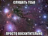 слушать тебя просто восхитительно