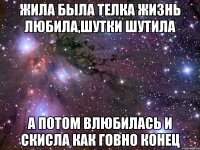 жила была телка жизнь любила,шутки шутила а потом влюбилась и скисла как говно конец