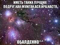 иметь таких лучших подруг,как:мужган,ася,ира,настя обалденно^^