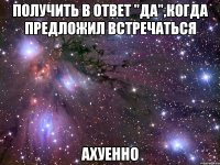 получить в ответ "да",когда предложил встречаться ахуенно