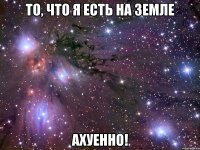 то, что я есть на земле ахуенно!