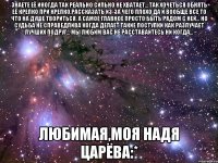 знаете её иногда так реально сильно не хватает... так хочеться обнять её крепко при крепко,рассказать из-за чего плохо да и вообще все то что на душе твориться. а самое главное просто быть рядом с ней... но судьба не справедлива когда делает такие поступки как разлучает лучших подруг... мы любим вас не расставайтесь ни когда... любимая,моя надя царёва:*