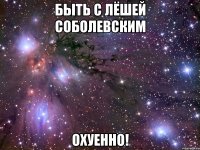 быть с лёшей соболевским охуенно!