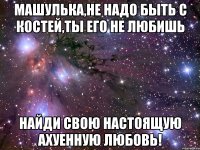 машулька,не надо быть с костей,ты его не любишь найди свою настоящую ахуенную любовь!