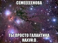 семееееенова ты просто галактика нахуй:d