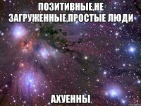 позитивные,не загруженные,простые люди ахуенны