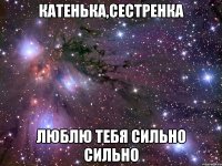 катенька,сестренка люблю тебя сильно сильно