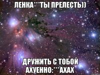 ленка***ты прелесть)) дружить с тобой ахуенно:***ахах