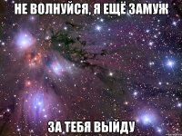 не волнуйся, я ещё замуж за тебя выйду