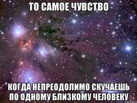 то самое чувство когда непреодолимо скучаешь по одному близкому человеку