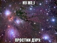 ну же:) простии дуру:*