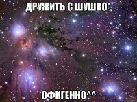 дружить с шушко*, офигенно^^