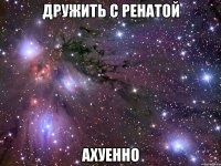 дружить с ренатой ахуенно