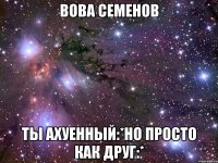 вова семенов ты ахуенный:*но просто как друг:*