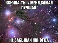 ксюша, ты у меня самая лучшая. не забывай никогда